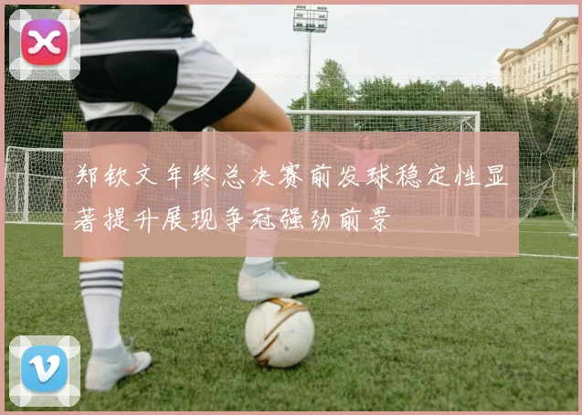 郑钦文年终总决赛前发球稳定性显著提升展现争冠强劲前景