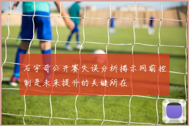 石宇奇公开赛失误分析揭示网前控制是未来提升的关键所在