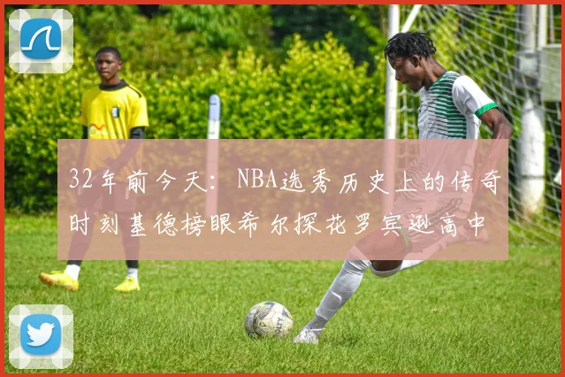 32年前今天：NBA选秀历史上的传奇时刻基德榜眼希尔探花罗宾逊高中状元回顾