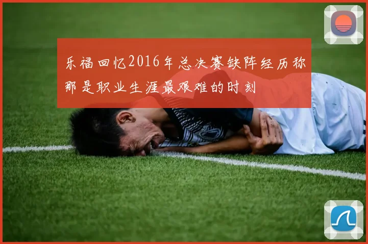 乐福回忆2016年总决赛缺阵经历称那是职业生涯最艰难的时刻