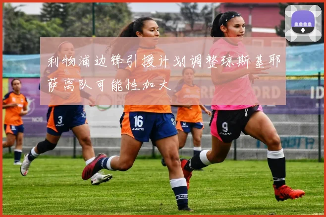 利物浦边锋引援计划调整琼斯基耶萨离队可能性加大