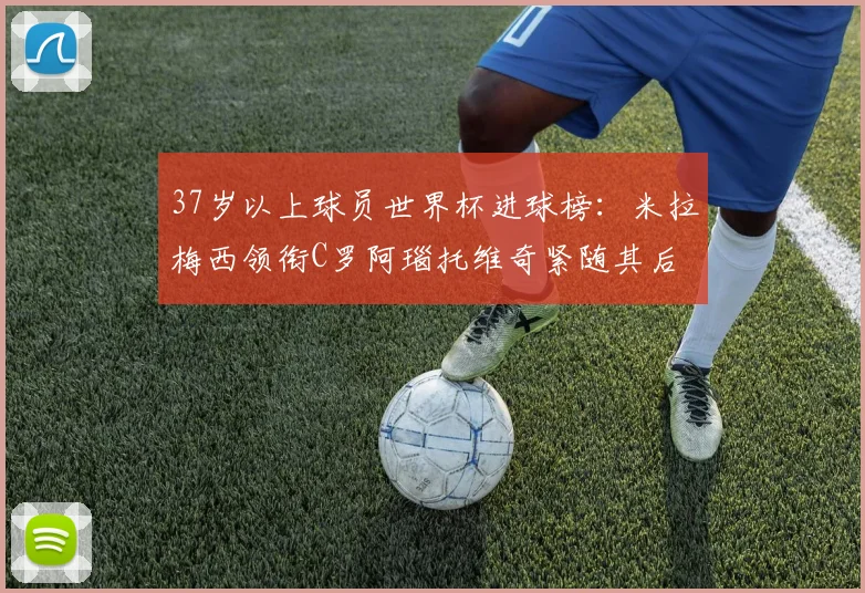 37岁以上球员世界杯进球榜：米拉梅西领衔C罗阿瑙托维奇紧随其后