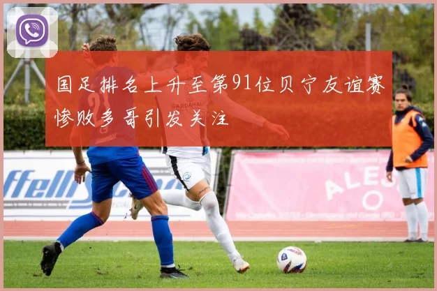 国足排名上升至第91位贝宁友谊赛惨败多哥引发关注