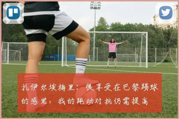 扎伊尔埃梅里：很享受在巴黎踢球的感觉，我的跑动对抗仍需提高
