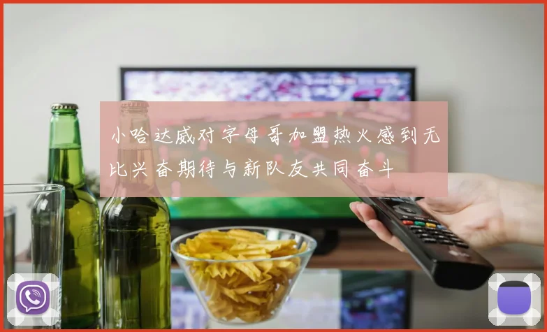 小哈达威对字母哥加盟热火感到无比兴奋期待与新队友共同奋斗