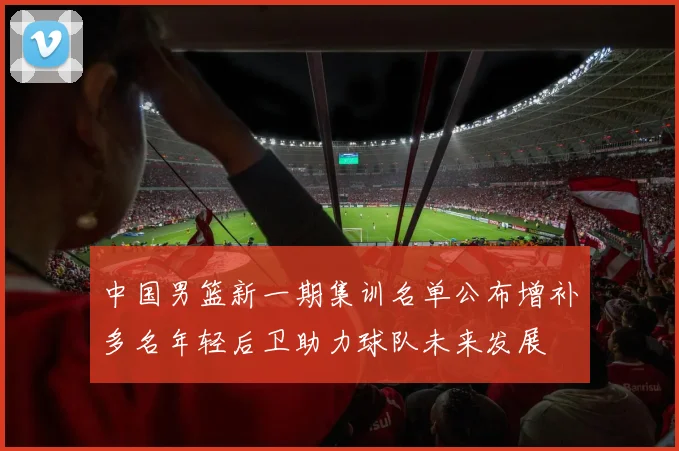 中国男篮新一期集训名单公布增补多名年轻后卫助力球队未来发展