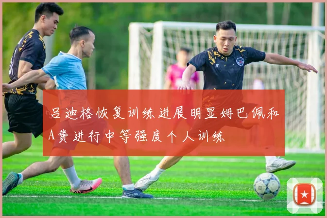 吕迪格恢复训练进展明显姆巴佩和A费进行中等强度个人训练