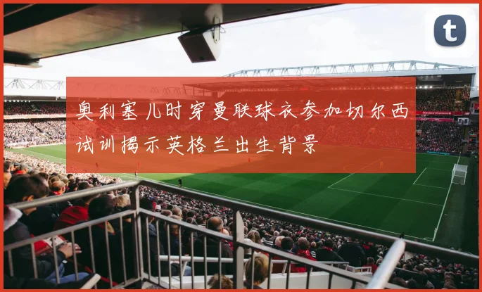 奥利塞儿时穿曼联球衣参加切尔西试训揭示英格兰出生背景