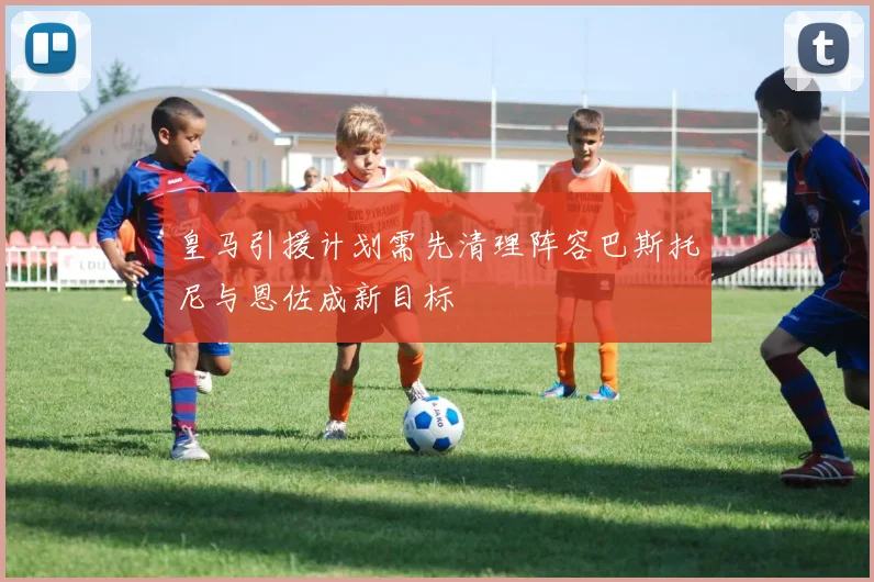 皇马引援计划需先清理阵容巴斯托尼与恩佐成新目标