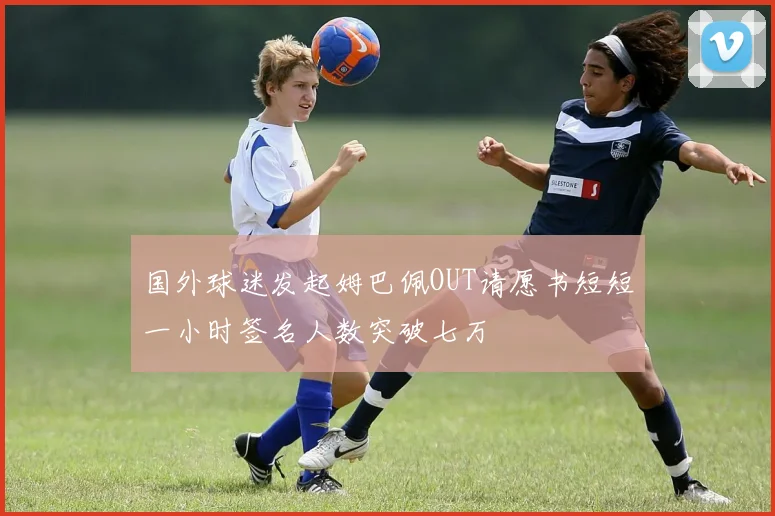 国外球迷发起姆巴佩OUT请愿书短短一小时签名人数突破七万