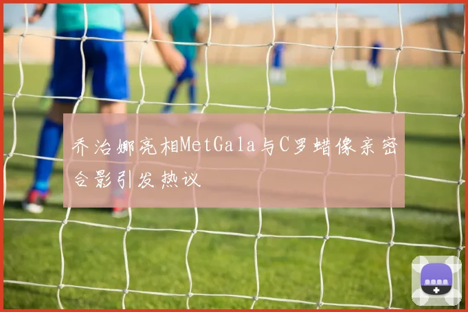 乔治娜亮相MetGala与C罗蜡像亲密合影引发热议