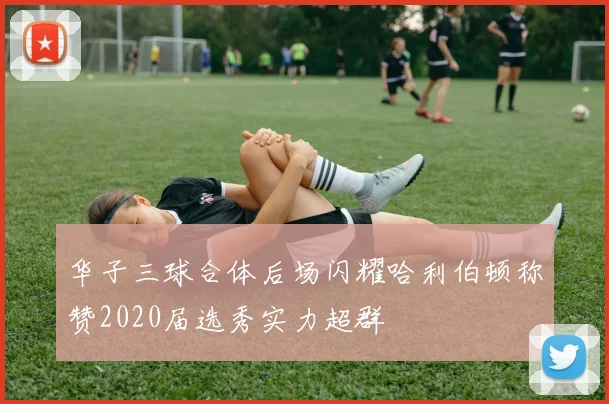 华子三球合体后场闪耀哈利伯顿称赞2020届选秀实力超群