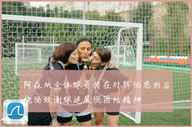 阿森纳全体球员将在对阵伯恩利后绕场致谢球迷展现团结精神