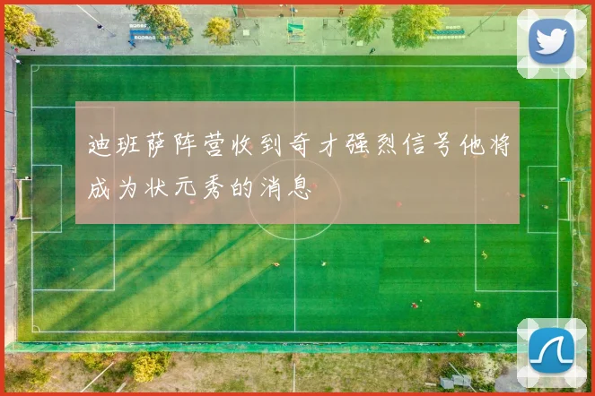 迪班萨阵营收到奇才强烈信号他将成为状元秀的消息