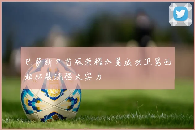 巴萨新年首冠荣耀加冕成功卫冕西超杯展现强大实力