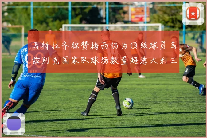 马特拉齐称赞梅西仍为顶级球员乌兹别克国家队球场数量超意大利三倍