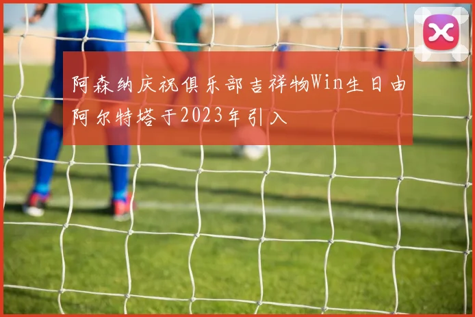 阿森纳庆祝俱乐部吉祥物Win生日由阿尔特塔于2023年引入
