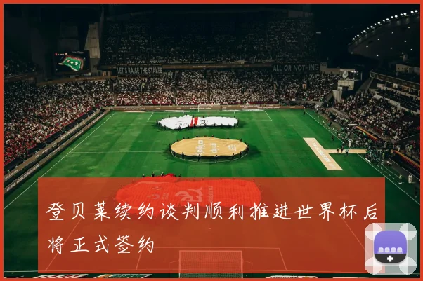登贝莱续约谈判顺利推进世界杯后将正式签约