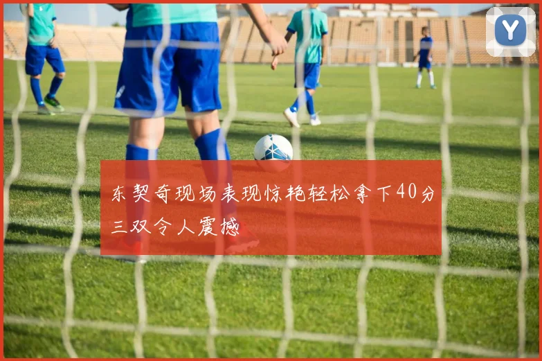东契奇现场表现惊艳轻松拿下40分三双令人震撼