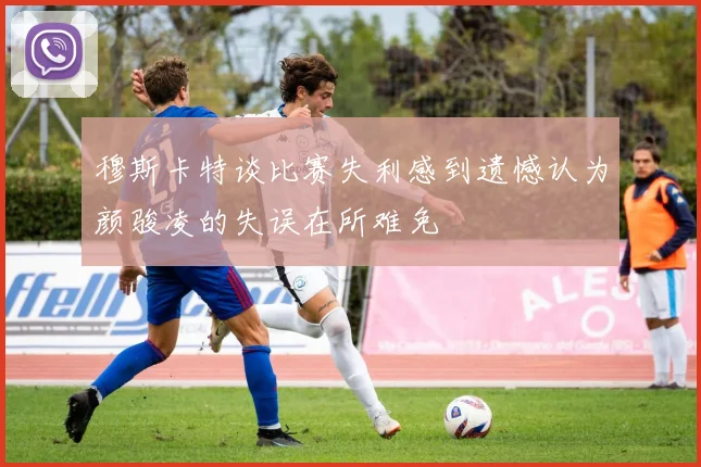 穆斯卡特谈比赛失利感到遗憾认为颜骏凌的失误在所难免