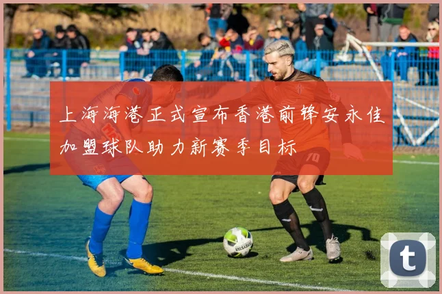 上海海港正式宣布香港前锋安永佳加盟球队助力新赛季目标