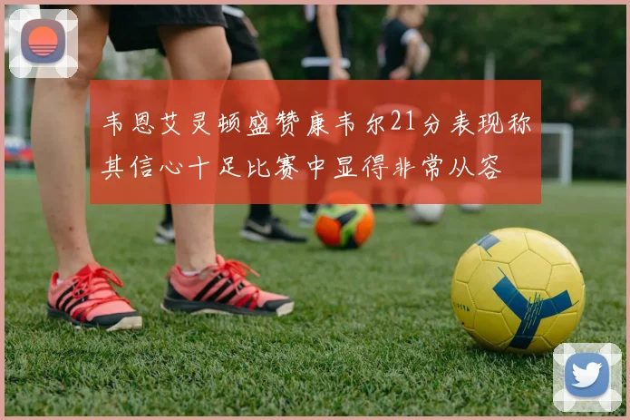 韦恩艾灵顿盛赞康韦尔21分表现称其信心十足比赛中显得非常从容