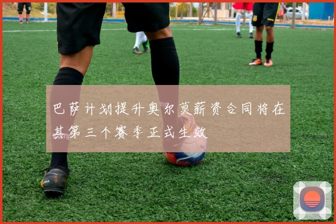 巴萨计划提升奥尔莫薪资合同将在其第三个赛季正式生效