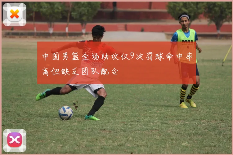 中国男篮全场助攻仅9次罚球命中率高但缺乏团队配合