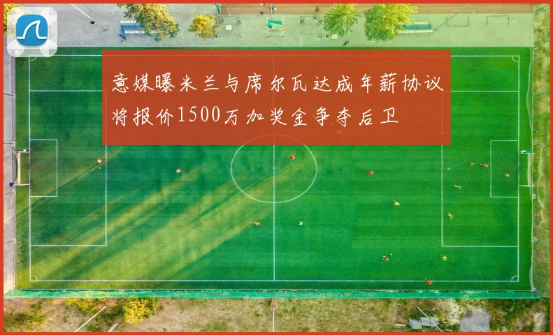 意媒曝米兰与席尔瓦达成年薪协议将报价1500万加奖金争夺后卫