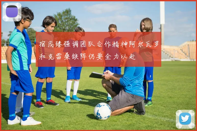 宿茂臻强调团队合作精神阿尔瓦罗和克雷桑缺阵仍要全力以赴